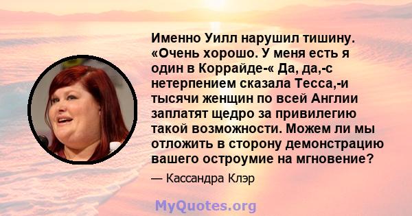 Именно Уилл нарушил тишину. «Очень хорошо. У меня есть я один в Коррайде-« Да, да,-с нетерпением сказала Тесса,-и тысячи женщин по всей Англии заплатят щедро за привилегию такой возможности. Можем ли мы отложить в