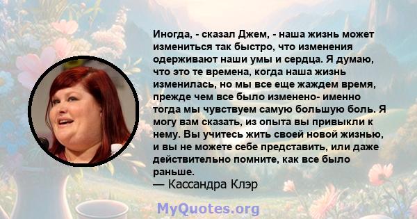 Иногда, - сказал Джем, - наша жизнь может измениться так быстро, что изменения одерживают наши умы и сердца. Я думаю, что это те времена, когда наша жизнь изменилась, но мы все еще жаждем время, прежде чем все было