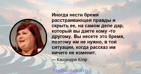 Иногда нести бремя расстраивающей правды и скрыть ее, на самом деле дар, который вы даете кому -то другому. Вы несете это бремя, поэтому им не нужно, в той ситуации, когда рассказ им ничего не изменит.