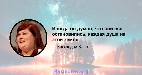 Иногда он думал, что они все остановились, каждая душа на этой земле.