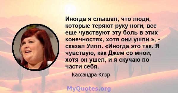 Иногда я слышал, что люди, которые теряют руку ноги, все еще чувствуют эту боль в этих конечностях, хотя они ушли », - сказал Уилл. «Иногда это так. Я чувствую, как Джем со мной, хотя он ушел, и я скучаю по части себя.