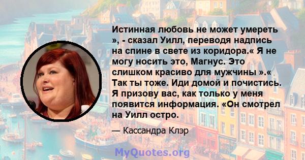 Истинная любовь не может умереть », - сказал Уилл, переводя надпись на спине в свете из коридора.« Я не могу носить это, Магнус. Это слишком красиво для мужчины ».« Так ты тоже. Иди домой и почистись. Я призову вас, как 