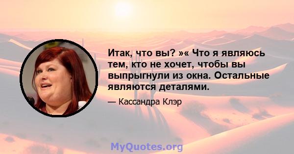 Итак, что вы? »« Что я являюсь тем, кто не хочет, чтобы вы выпрыгнули из окна. Остальные являются деталями.