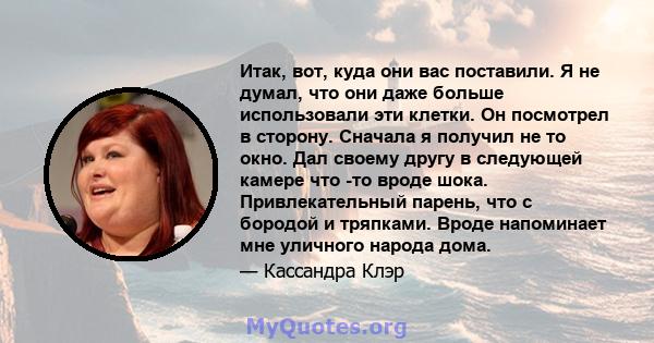 Итак, вот, куда они вас поставили. Я не думал, что они даже больше использовали эти клетки. Он посмотрел в сторону. Сначала я получил не то окно. Дал своему другу в следующей камере что -то вроде шока. Привлекательный