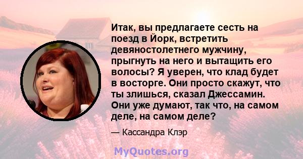 Итак, вы предлагаете сесть на поезд в Йорк, встретить девяностолетнего мужчину, прыгнуть на него и вытащить его волосы? Я уверен, что клад будет в восторге. Они просто скажут, что ты злишься, сказал Джессамин. Они уже