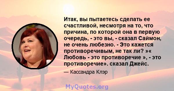 Итак, вы пытаетесь сделать ее счастливой, несмотря на то, что причина, по которой она в первую очередь, - это вы, - сказал Саймон, не очень любезно. - Это кажется противоречивым, не так ли? »« Любовь - это противоречие