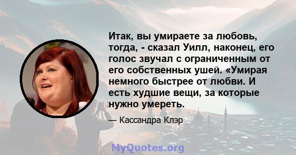 Итак, вы умираете за любовь, тогда, - сказал Уилл, наконец, его голос звучал с ограниченным от его собственных ушей. «Умирая немного быстрее от любви. И есть худшие вещи, за которые нужно умереть.