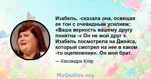 Изабель, -сказала она, освещая ее тон с очевидным усилием: «Ваша верность вашему другу понятна -« Он не мой друг ». Изабель посмотрела на Джейса, который смотрел на нее в каком -то оцепенении». Он мой брат.