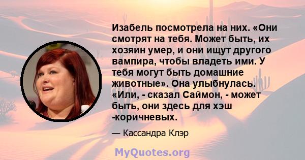 Изабель посмотрела на них. «Они смотрят на тебя. Может быть, их хозяин умер, и они ищут другого вампира, чтобы владеть ими. У тебя могут быть домашние животные». Она улыбнулась. «Или, - сказал Саймон, - может быть, они