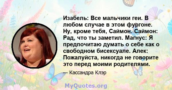 Изабель: Все мальчики геи. В любом случае в этом фургоне. Ну, кроме тебя, Саймон. Саймон: Рад, что ты заметил. Магнус: Я предпочитаю думать о себе как о свободном бисексуале. Алек: Пожалуйста, никогда не говорите это