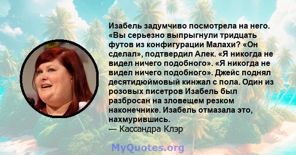 Изабель задумчиво посмотрела на него. «Вы серьезно выпрыгнули тридцать футов из конфигурации Малахи? «Он сделал», подтвердил Алек. «Я никогда не видел ничего подобного». «Я никогда не видел ничего подобного». Джейс