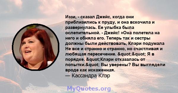 Иззи, - сказал Джейс, когда они приблизились к пруду, и она вскочила и развернулась. Ее улыбка была ослепительной. - Джейс! »Она полетела на него и обняла его. Теперь так и сестры должны были действовать, Клэри подумала 