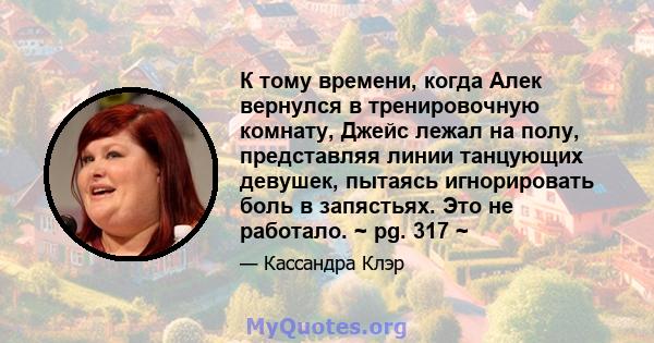 К тому времени, когда Алек вернулся в тренировочную комнату, Джейс лежал на полу, представляя линии танцующих девушек, пытаясь игнорировать боль в запястьях. Это не работало. ~ pg. 317 ~