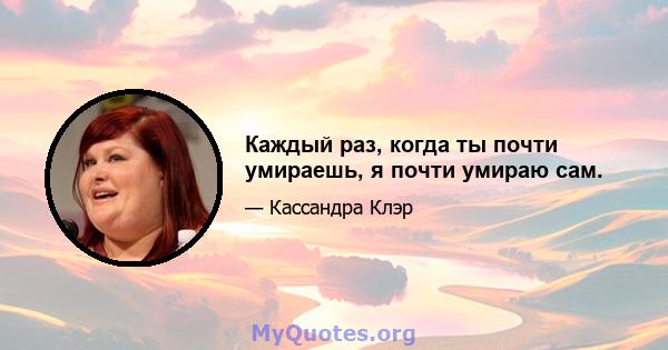 Каждый раз, когда ты почти умираешь, я почти умираю сам.