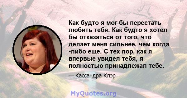 Как будто я мог бы перестать любить тебя. Как будто я хотел бы отказаться от того, что делает меня сильнее, чем когда -либо еще. С тех пор, как я впервые увидел тебя, я полностью принадлежал тебе.