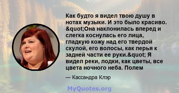 Как будто я видел твою душу в нотах музыки. И это было красиво. "Она наклонилась вперед и слегка коснулась его лица, гладкую кожу над его твердой скулой, его волосы, как перья к задней части ее руки." Я видел