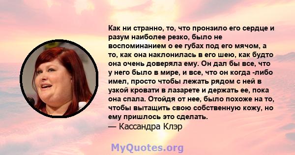 Как ни странно, то, что пронзило его сердце и разум наиболее резко, было не воспоминанием о ее губах под его мячом, а то, как она наклонилась в его шею, как будто она очень доверяла ему. Он дал бы все, что у него было в 