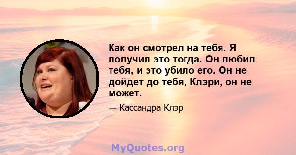 Как он смотрел на тебя. Я получил это тогда. Он любил тебя, и это убило его. Он не дойдет до тебя, Клэри, он не может.