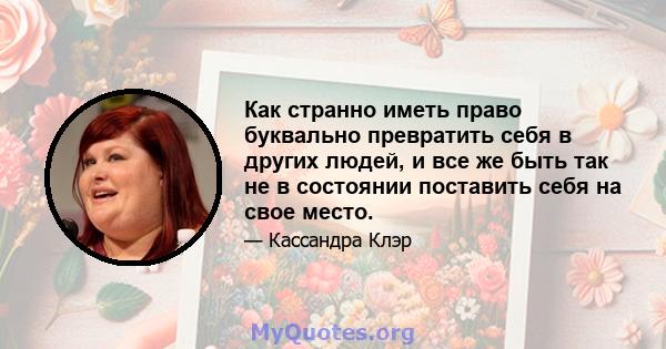 Как странно иметь право буквально превратить себя в других людей, и все же быть так не в состоянии поставить себя на свое место.