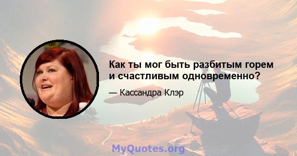 Как ты мог быть разбитым горем и счастливым одновременно?