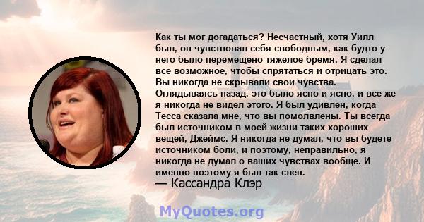 Как ты мог догадаться? Несчастный, хотя Уилл был, он чувствовал себя свободным, как будто у него было перемещено тяжелое бремя. Я сделал все возможное, чтобы спрятаться и отрицать это. Вы никогда не скрывали свои