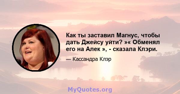 Как ты заставил Магнус, чтобы дать Джейсу уйти? »« Обменял его на Алек », - сказала Клэри.