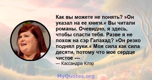 Как вы можете не понять? »Он указал на ее книги.« Вы читали романы. Очевидно, я здесь, чтобы спасти тебя. Разве я не похож на сэр Галахад? »Он резко поднял руки.« Моя сила как сила десяти, потому что мое сердце чистое