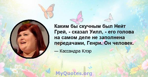 Каким бы скучным был Нейт Грей, - сказал Уилл, - его голова на самом деле не заполнена передачами, Генри. Он человек.