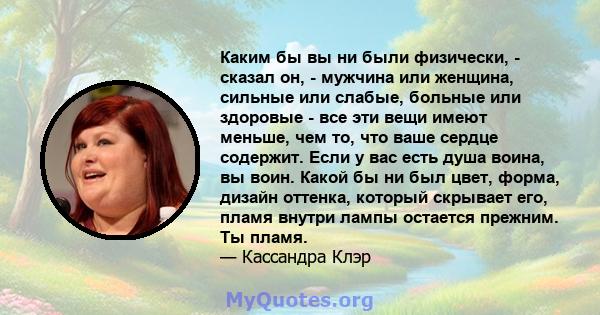 Каким бы вы ни были физически, - сказал он, - мужчина или женщина, сильные или слабые, больные или здоровые - все эти вещи имеют меньше, чем то, что ваше сердце содержит. Если у вас есть душа воина, вы воин. Какой бы ни 