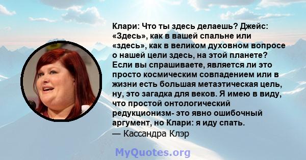 Клари: Что ты здесь делаешь? Джейс: «Здесь», как в вашей спальне или «здесь», как в великом духовном вопросе о нашей цели здесь, на этой планете? Если вы спрашиваете, является ли это просто космическим совпадением или в 