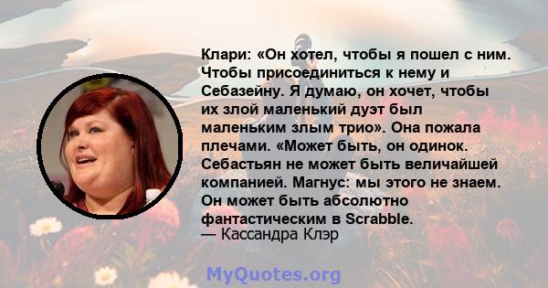 Клари: «Он хотел, чтобы я пошел с ним. Чтобы присоединиться к нему и Себазейну. Я думаю, он хочет, чтобы их злой маленький дуэт был маленьким злым трио». Она пожала плечами. «Может быть, он одинок. Себастьян не может