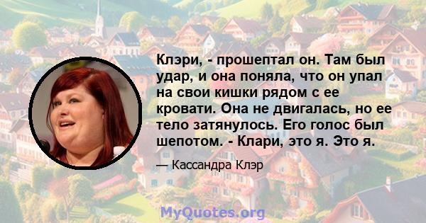 Клэри, - прошептал он. Там был удар, и она поняла, что он упал на свои кишки рядом с ее кровати. Она не двигалась, но ее тело затянулось. Его голос был шепотом. - Клари, это я. Это я.