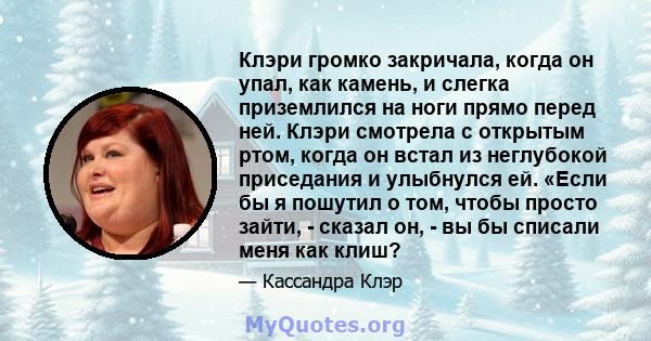 Клэри громко закричала, когда он упал, как камень, и слегка приземлился на ноги прямо перед ней. Клэри смотрела с открытым ртом, когда он встал из неглубокой приседания и улыбнулся ей. «Если бы я пошутил о том, чтобы