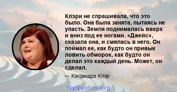 Клэри не спрашивала, что это было. Она была занята, пытаясь не упасть. Земля поднималась вверх и вниз под ее ногами. «Джейс», сказала она, и смялась в него. Он поймал ее, как будто он привык ловить обморок, как будто он 