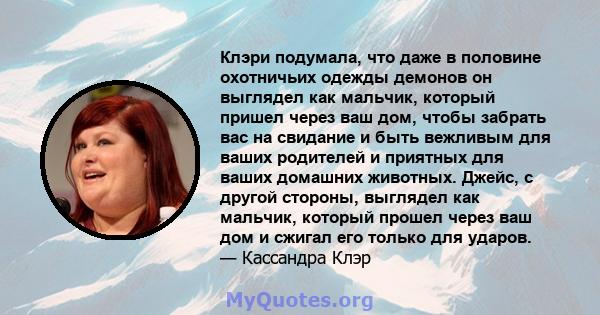 Клэри подумала, что даже в половине охотничьих одежды демонов он выглядел как мальчик, который пришел через ваш дом, чтобы забрать вас на свидание и быть вежливым для ваших родителей и приятных для ваших домашних