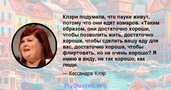 Клэри подумала, что пауки живут, потому что они едят комаров. «Таким образом, они достаточно хороши, чтобы позволить жить, достаточно хороша, чтобы сделать вашу еду для вас, достаточно хороша, чтобы флиртовать, но не