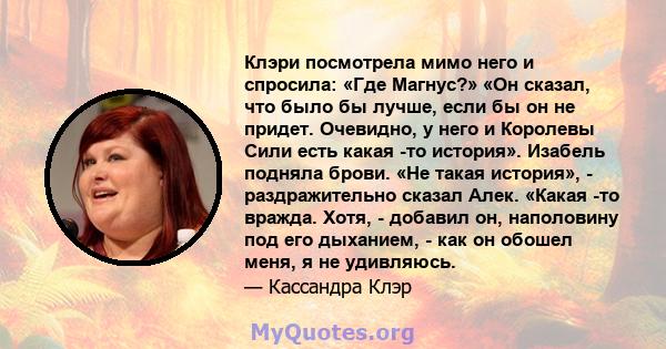 Клэри посмотрела мимо него и спросила: «Где Магнус?» «Он сказал, что было бы лучше, если бы он не придет. Очевидно, у него и Королевы Сили есть какая -то история». Изабель подняла брови. «Не такая история», -