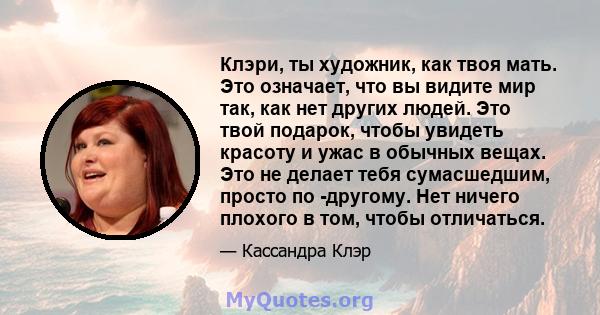 Клэри, ты художник, как твоя мать. Это означает, что вы видите мир так, как нет других людей. Это твой подарок, чтобы увидеть красоту и ужас в обычных вещах. Это не делает тебя сумасшедшим, просто по -другому. Нет