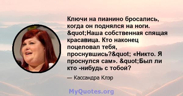 Ключи на пианино бросались, когда он поднялся на ноги. "Наша собственная спящая красавица. Кто наконец поцеловал тебя, проснувшись?" «Никто. Я проснулся сам». "Был ли кто -нибудь с тобой?