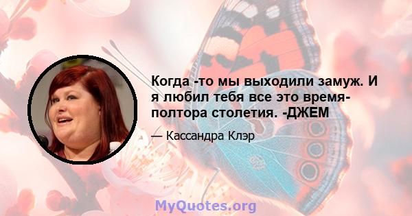 Когда -то мы выходили замуж. И я любил тебя все это время- полтора столетия. -ДЖЕМ