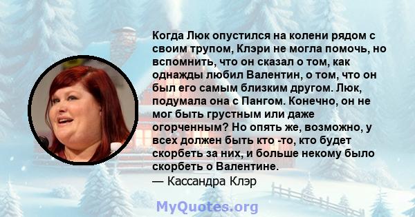 Когда Люк опустился на колени рядом с своим трупом, Клэри не могла помочь, но вспомнить, что он сказал о том, как однажды любил Валентин, о том, что он был его самым близким другом. Люк, подумала она с Пангом. Конечно,