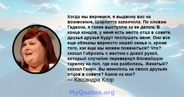 Когда мы вернемся, я выдвину вас на вознесение, Шарлотта закончила. По словам Гедеона, я также выступлю за ее делом. В конце концов, у меня есть место отца в совете, друзья друзья будут послушать меня; Они все еще