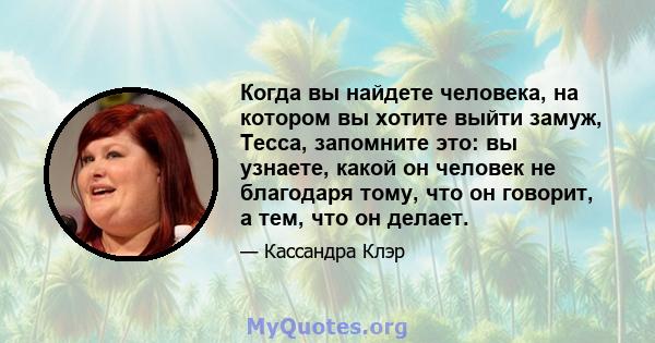 Когда вы найдете человека, на котором вы хотите выйти замуж, Тесса, запомните это: вы узнаете, какой он человек не благодаря тому, что он говорит, а тем, что он делает.