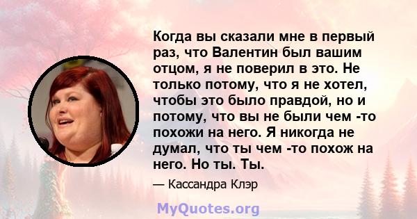 Когда вы сказали мне в первый раз, что Валентин был вашим отцом, я не поверил в это. Не только потому, что я не хотел, чтобы это было правдой, но и потому, что вы не были чем -то похожи на него. Я никогда не думал, что