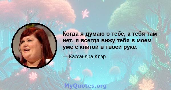 Когда я думаю о тебе, а тебя там нет, я всегда вижу тебя в моем уме с книгой в твоей руке.