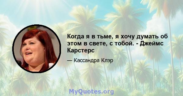 Когда я в тьме, я хочу думать об этом в свете, с тобой. - Джеймс Карстерс