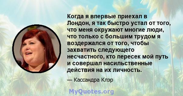 Когда я впервые приехал в Лондон, я так быстро устал от того, что меня окружают многие люди, что только с большим трудом я воздержался от того, чтобы захватить следующего несчастного, кто пересек мой путь и совершал