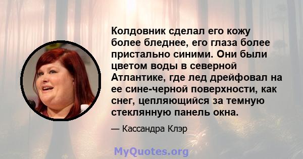 Колдовник сделал его кожу более бледнее, его глаза более пристально синими. Они были цветом воды в северной Атлантике, где лед дрейфовал на ее сине-черной поверхности, как снег, цепляющийся за темную стеклянную панель