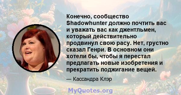 Конечно, сообщество Shadowhunter должно почтить вас и уважать вас как джентльмен, который действительно продвинул свою расу. Нет, грустно сказал Генри. В основном они хотели бы, чтобы я перестал предлагать новые