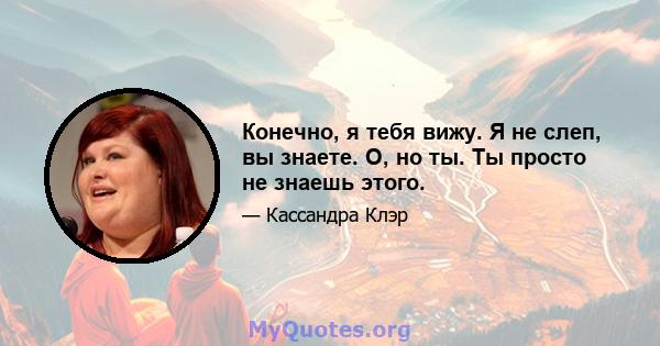 Конечно, я тебя вижу. Я не слеп, вы знаете. О, но ты. Ты просто не знаешь этого.